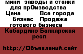 мини- заводы и станки для прОизводства › Цена ­ 100 - Все города Бизнес » Продажа готового бизнеса   . Кабардино-Балкарская респ.